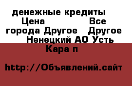 денежные кредиты! › Цена ­ 500 000 - Все города Другое » Другое   . Ненецкий АО,Усть-Кара п.